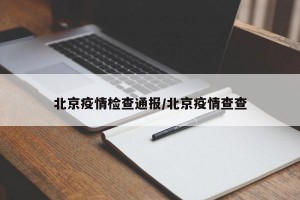 北京疫情检查通报/北京疫情查查