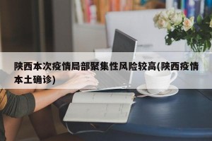 陕西本次疫情局部聚集性风险较高(陕西疫情本土确诊)