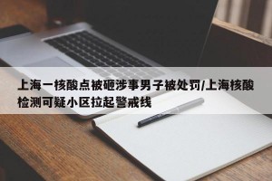 上海一核酸点被砸涉事男子被处罚/上海核酸检测可疑小区拉起警戒线