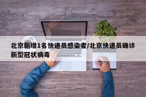 北京新增1名快递员感染者/北京快递员确诊新型冠状病毒