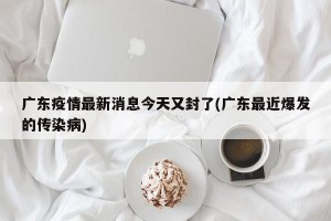 广东疫情最新消息今天又封了(广东最近爆发的传染病)