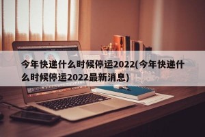 今年快递什么时候停运2022(今年快递什么时候停运2022最新消息)