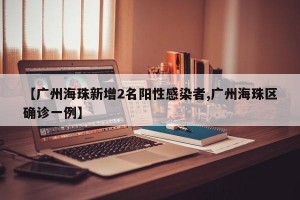 【广州海珠新增2名阳性感染者,广州海珠区确诊一例】