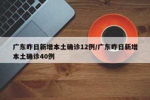 广东昨日新增本土确诊12例/广东昨日新增本土确诊40例