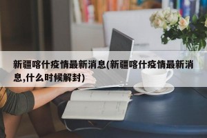 新疆喀什疫情最新消息(新疆喀什疫情最新消息,什么时候解封)