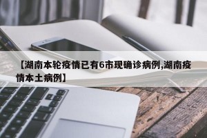 【湖南本轮疫情已有6市现确诊病例,湖南疫情本土病例】