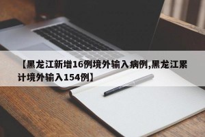 【黑龙江新增16例境外输入病例,黑龙江累计境外输入154例】