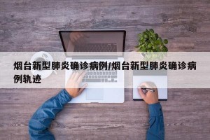 烟台新型肺炎确诊病例/烟台新型肺炎确诊病例轨迹