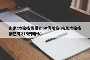 南京:本轮疫情累计60例阳性(南京本轮疫情已有215例确诊)