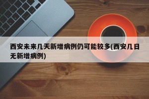 西安未来几天新增病例仍可能较多(西安几日无新增病例)