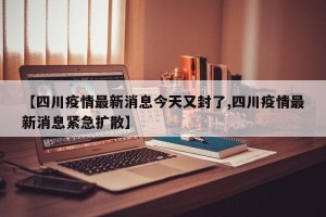 【四川疫情最新消息今天又封了,四川疫情最新消息紧急扩散】