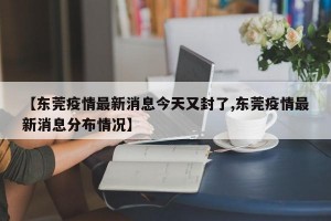 【东莞疫情最新消息今天又封了,东莞疫情最新消息分布情况】