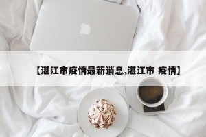 【湛江市疫情最新消息,湛江市 疫情】