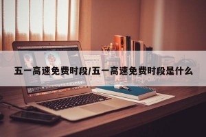 五一高速免费时段/五一高速免费时段是什么