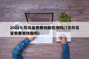 2021七月出省需要核酸检测吗(7月份出省需要做核酸吗)