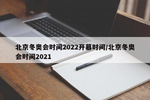 北京冬奥会时间2022开幕时间/北京冬奥会时间2021