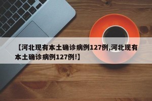 【河北现有本土确诊病例127例,河北现有本土确诊病例127例!】