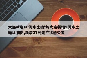 大连新增60例本土确诊/大连新增9例本土确诊病例,新增27例无症状感染者