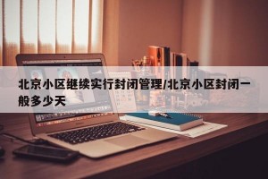 北京小区继续实行封闭管理/北京小区封闭一般多少天