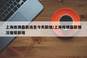 上海疫情最新消息今天新增/上海疫情最新情况播报新增