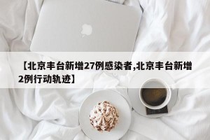 【北京丰台新增27例感染者,北京丰台新增2例行动轨迹】