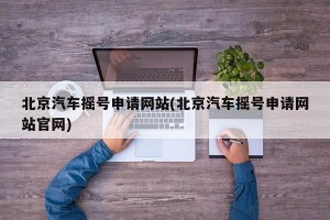 北京汽车摇号申请网站(北京汽车摇号申请网站官网)