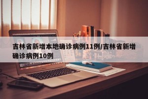 吉林省新增本地确诊病例11例/吉林省新增确诊病例10例