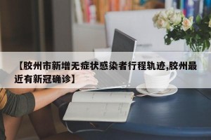 【胶州市新增无症状感染者行程轨迹,胶州最近有新冠确诊】