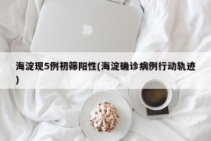 海淀现5例初筛阳性(海淀确诊病例行动轨迹)