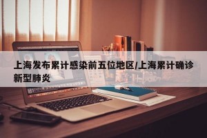 上海发布累计感染前五位地区/上海累计确诊新型肺炎