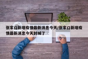 张家口新增疫情最新消息今天/张家口新增疫情最新消息今天封城了