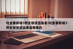 吐鲁番新增3例无症状感染者/吐鲁番新增3例无症状感染者是哪里的