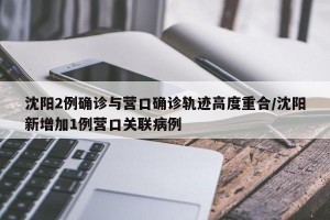 沈阳2例确诊与营口确诊轨迹高度重合/沈阳新增加1例营口关联病例