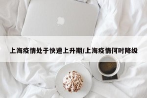 上海疫情处于快速上升期/上海疫情何时降级