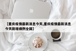 【重庆疫情最新消息今天,重庆疫情最新消息今天新增病例全国】