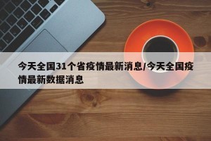 今天全国31个省疫情最新消息/今天全国疫情最新数据消息