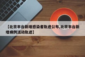 【北京丰台新增感染者轨迹公布,北京丰台新增病例活动轨迹】