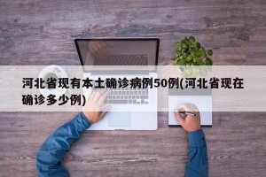 河北省现有本土确诊病例50例(河北省现在确诊多少例)