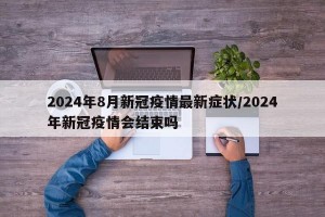 2024年8月新冠疫情最新症状/2024年新冠疫情会结束吗