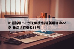 新疆新增396例无症状/新疆新增确诊22例 无症状感染者38例