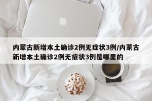 内蒙古新增本土确诊2例无症状3例/内蒙古新增本土确诊2例无症状3例是哪里的