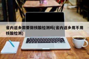 省内返乡需要做核酸检测吗(省内返乡用不用核酸检测)