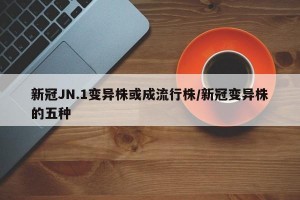 新冠JN.1变异株或成流行株/新冠变异株的五种