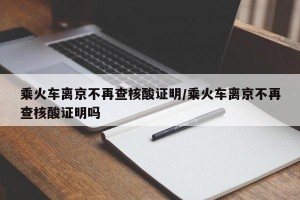 乘火车离京不再查核酸证明/乘火车离京不再查核酸证明吗