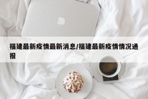 福建最新疫情最新消息/福建最新疫情情况通报