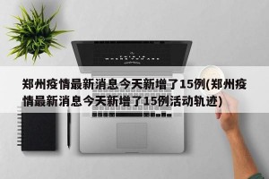 郑州疫情最新消息今天新增了15例(郑州疫情最新消息今天新增了15例活动轨迹)