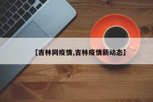 【吉林网疫情,吉林疫情新动态】