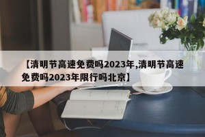 【清明节高速免费吗2023年,清明节高速免费吗2023年限行吗北京】