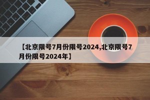 【北京限号7月份限号2024,北京限号7月份限号2024年】