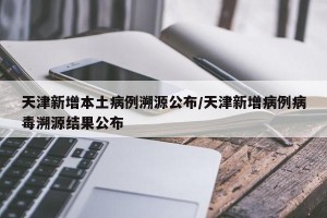 天津新增本土病例溯源公布/天津新增病例病毒溯源结果公布